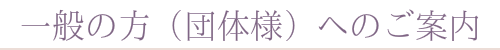 一般の方(団体様)へのご案内